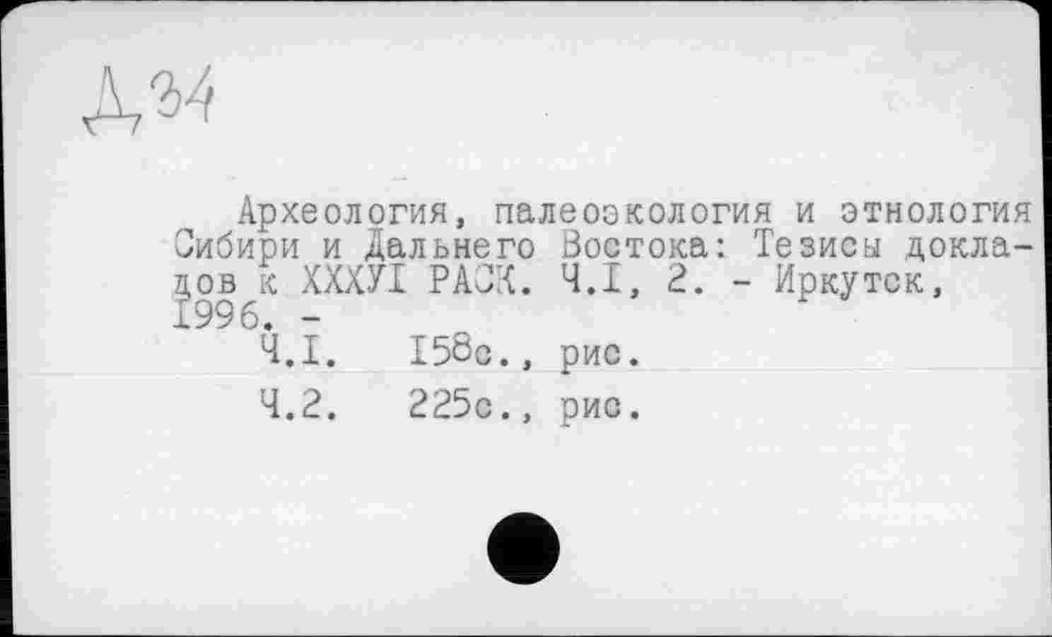 ﻿ЛМ
, Археология, палеоэкология и этнология ибири и дальнего Востока: Тезисы докла-99РАиЛ. Ч.І, 2. - Иркутск,
Ч.Ї.
4.2.
I58c., рис.
225с.» рис.